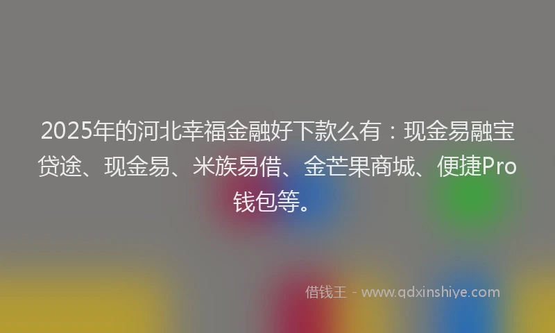 2025年的河北幸福金融好下款么有：现金易融宝贷途、现金易、米族易借、金芒果商城、便捷Pro钱包等。