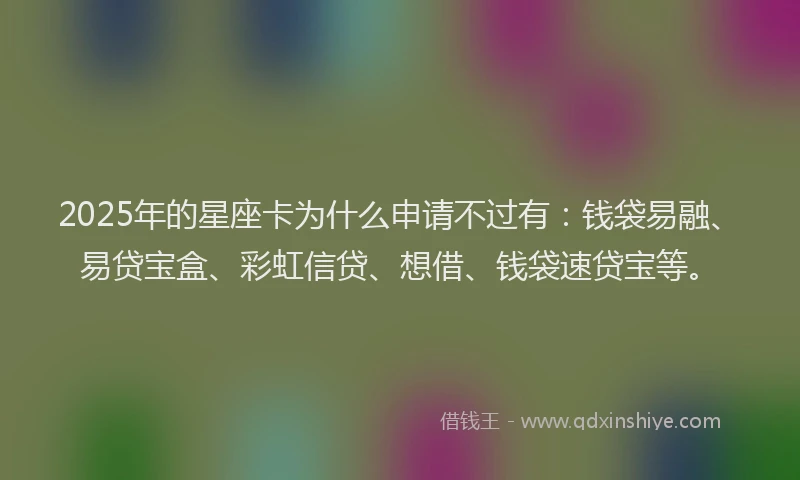 2025年的星座卡为什么申请不过有：钱袋易融、易贷宝盒、彩虹信贷、想借、钱袋速贷宝等。