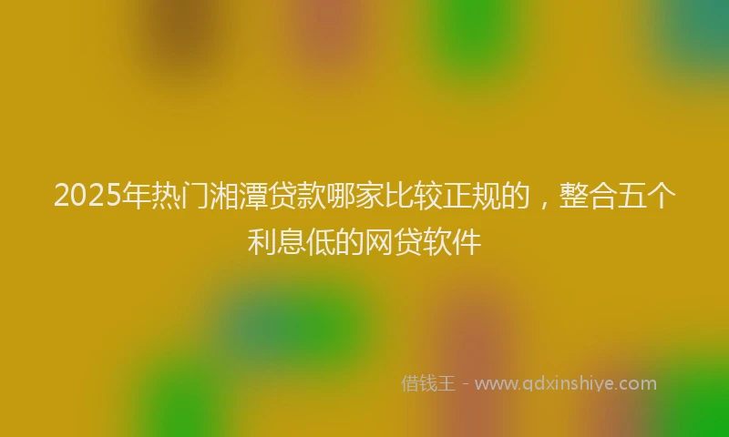 2025年热门湘潭贷款哪家比较正规的，整合五个利息低的网贷软件