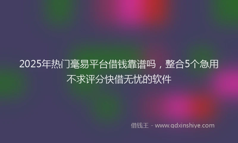 2025年热门毫易平台借钱靠谱吗，整合5个急用不求评分快借无忧的软件
