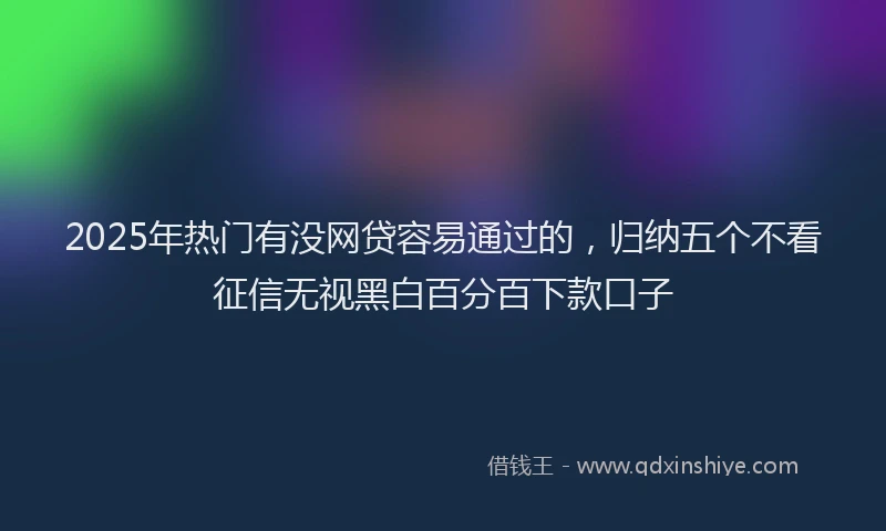 2025年热门有没网贷容易通过的，归纳五个不看征信无视黑白百分百下款口子