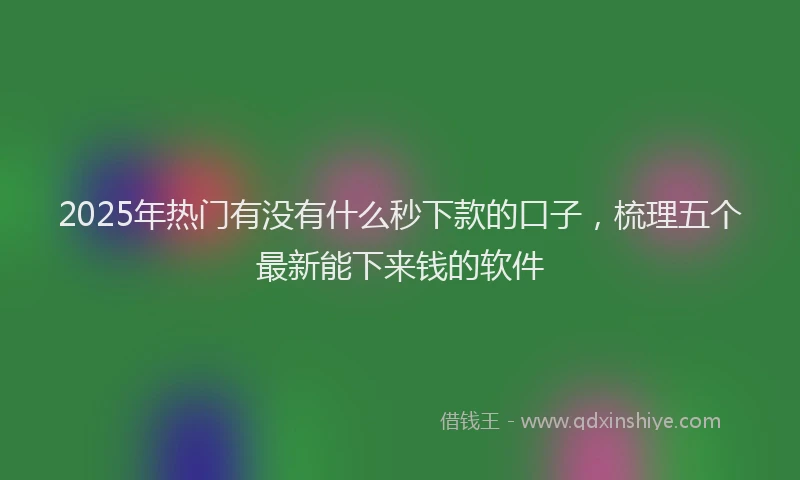 2025年热门有没有什么秒下款的口子，梳理五个最新能下来钱的软件