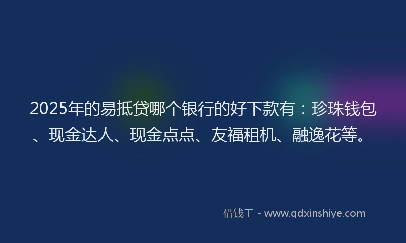 2025年的易抵贷哪个银行的好下款有：珍珠钱包、现金达人、现金点点、友福租机、融逸花等。