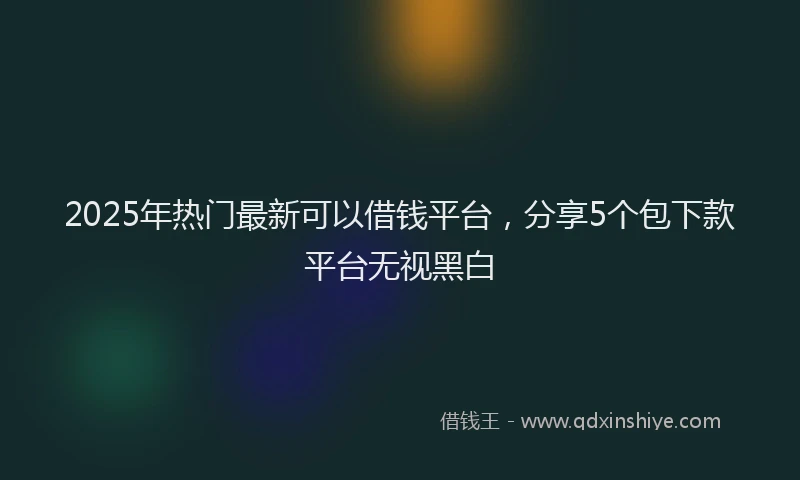 2025年热门最新可以借钱平台，分享5个包下款平台无视黑白