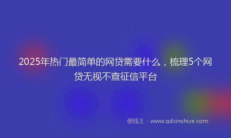 2025年热门最简单的网贷需要什么，梳理5个网贷无视不查征信平台