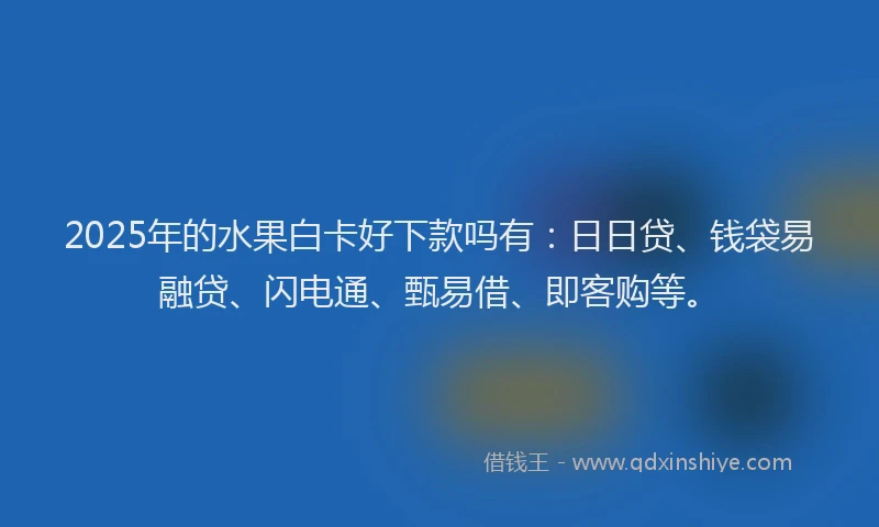 2025年的水果白卡好下款吗有：日日贷、钱袋易融贷、闪电通、甄易借、即客购等。