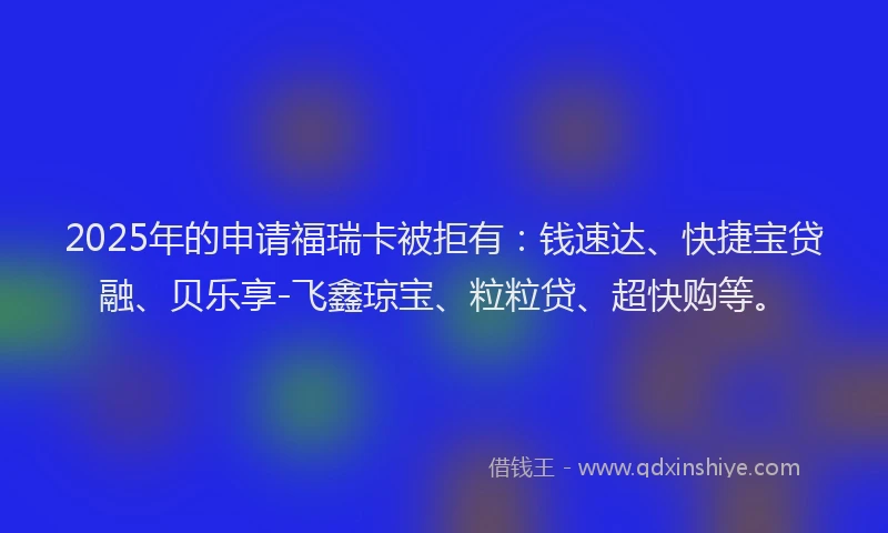 2025年的申请福瑞卡被拒有：钱速达、快捷宝贷融、贝乐享-飞鑫琼宝、粒粒贷、超快购等。