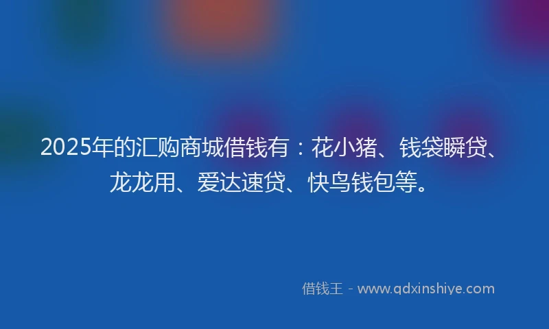 2025年的汇购商城借钱有：花小猪、钱袋瞬贷、龙龙用、爱达速贷、快鸟钱包等。