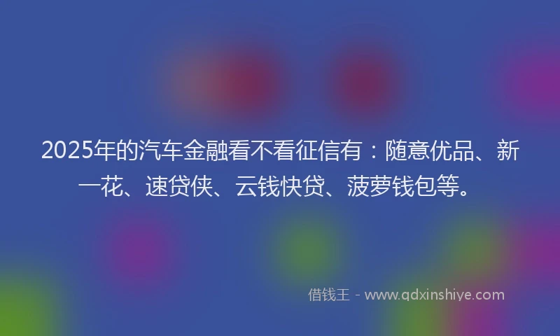 2025年的汽车金融看不看征信有：随意优品、新一花、速贷侠、云钱快贷、菠萝钱包等。