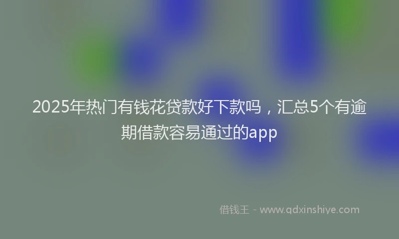 2025年热门有钱花贷款好下款吗，汇总5个有逾期借款容易通过的app