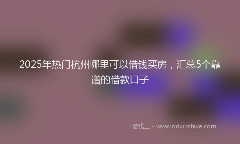 2025年热门杭州哪里可以借钱买房，汇总5个靠谱的借款口子