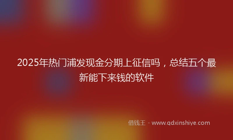 2025年热门浦发现金分期上征信吗，总结五个最新能下来钱的软件