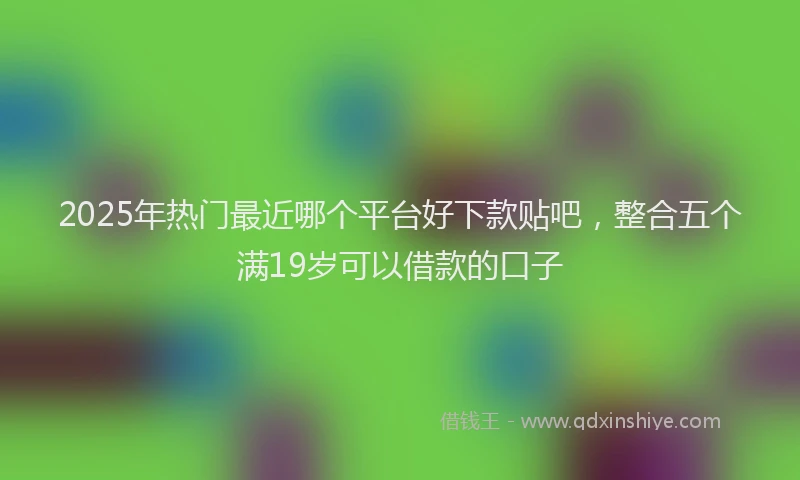 2025年热门最近哪个平台好下款贴吧，整合五个满19岁可以借款的口子