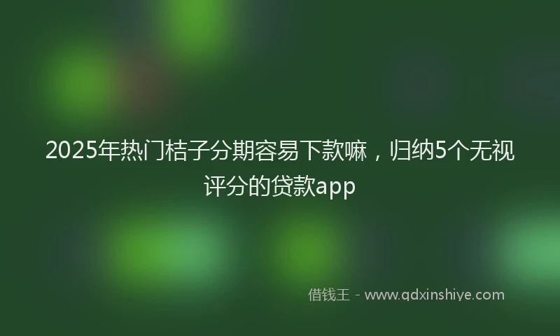 2025年热门桔子分期容易下款嘛，归纳5个无视评分的贷款app