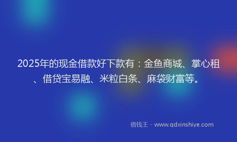 2025年的现金借款好下款有：金鱼商城、掌心租、借贷宝易融、米粒白条、麻袋财富等。
