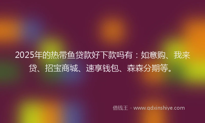 2025年的热带鱼贷款好下款吗有：如意购、我来贷、招宝商城、速享钱包、森森分期等。