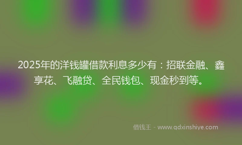2025年的洋钱罐借款利息多少有：招联金融、鑫享花、飞融贷、全民钱包、现金秒到等。