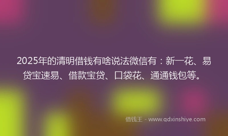 2025年的清明借钱有啥说法微信有：新一花、易贷宝速易、借款宝贷、口袋花、通通钱包等。