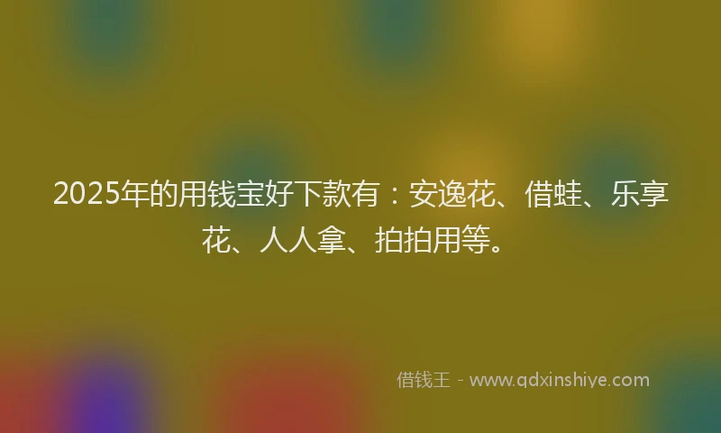 2025年的用钱宝好下款有：安逸花、借蛙、乐享花、人人拿、拍拍用等。