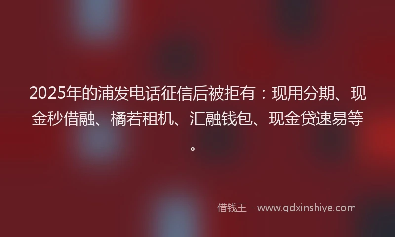 2025年的浦发电话征信后被拒有：现用分期、现金秒借融、橘若租机、汇融钱包、现金贷速易等。