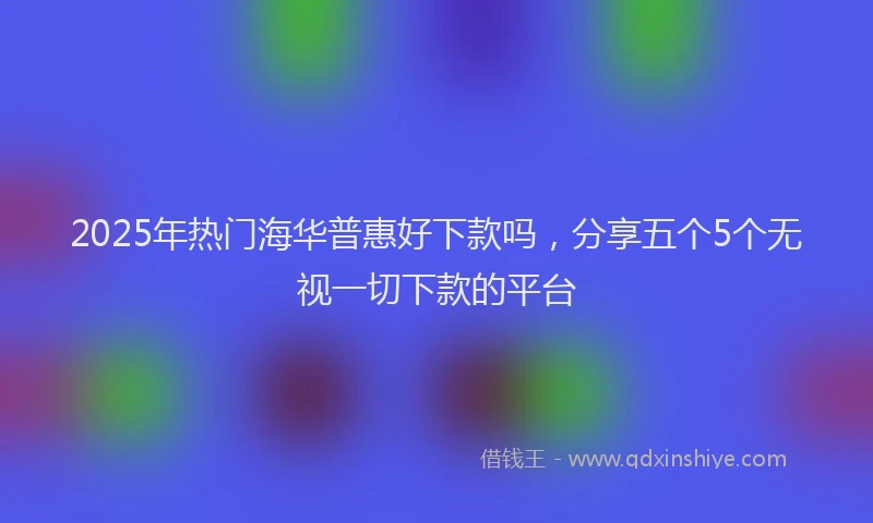 2025年热门海华普惠好下款吗，分享五个5个无视一切下款的平台
