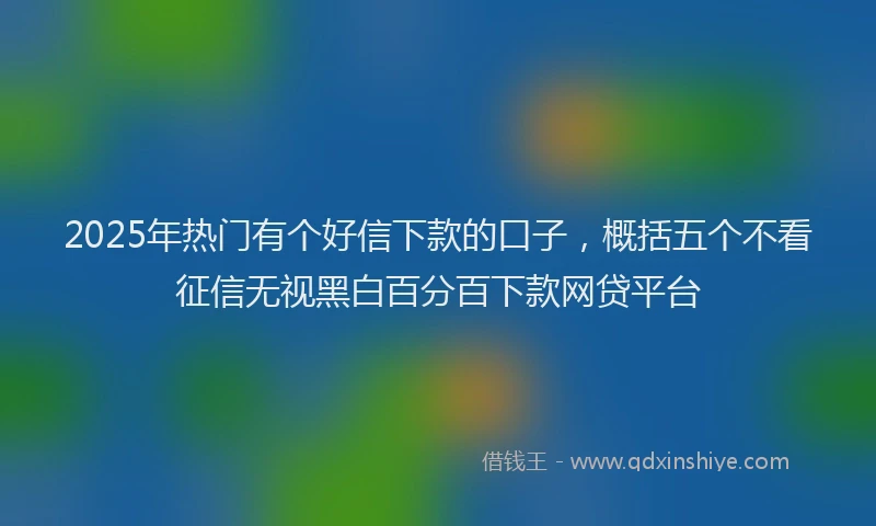 2025年热门有个好信下款的口子，概括五个不看征信无视黑白百分百下款网贷平台