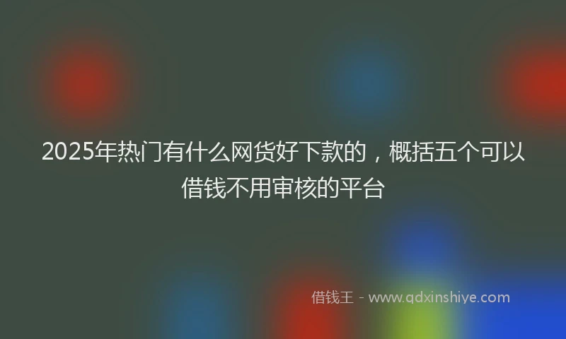 2025年热门有什么网货好下款的，概括五个可以借钱不用审核的平台
