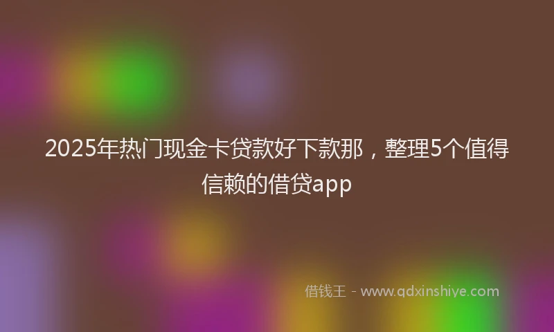 2025年热门现金卡贷款好下款那，整理5个值得信赖的借贷app