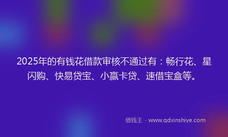 2025年的有钱花借款审核不通过有：畅行花、星闪购、快易贷宝、小赢卡贷、速借宝盒等。