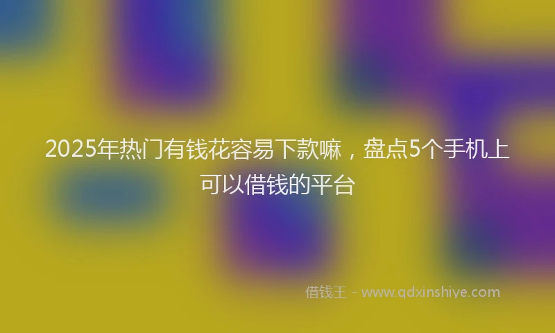 2025年热门有钱花容易下款嘛，盘点5个手机上可以借钱的平台