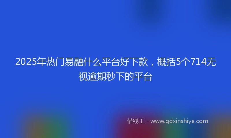 2025年热门易融什么平台好下款，概括5个714无视逾期秒下的平台