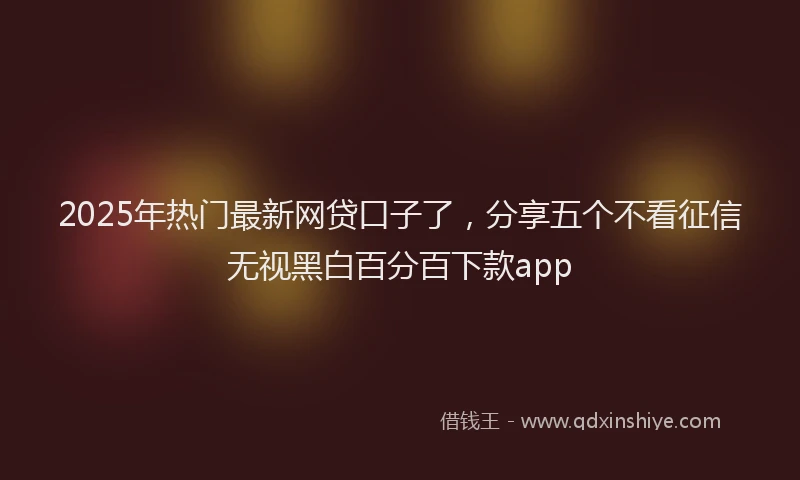 2025年热门最新网贷口子了，分享五个不看征信无视黑白百分百下款app
