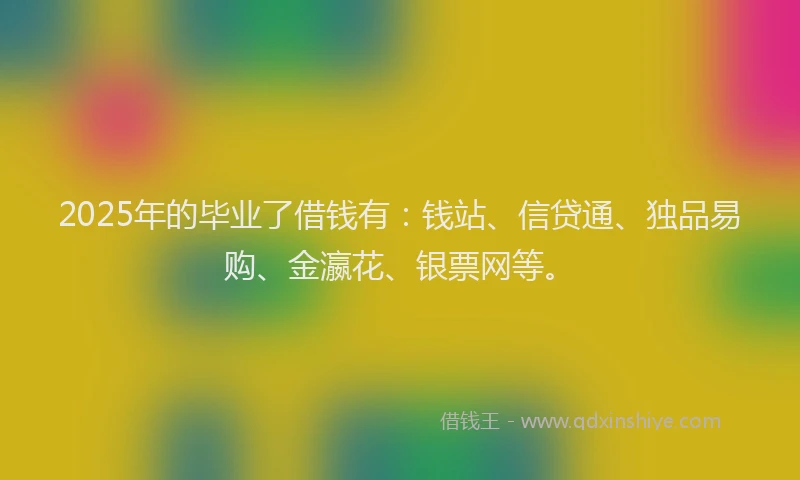 2025年的毕业了借钱有：钱站、信贷通、独品易购、金瀛花、银票网等。