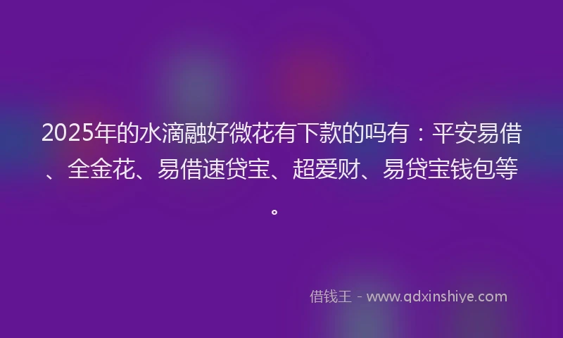2025年的水滴融好微花有下款的吗有：平安易借、全金花、易借速贷宝、超爱财、易贷宝钱包等。