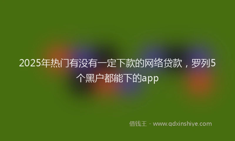 2025年热门有没有一定下款的网络贷款，罗列5个黑户都能下的app