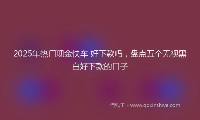 2025年热门现金快车 好下款吗，盘点五个无视黑白好下款的口子