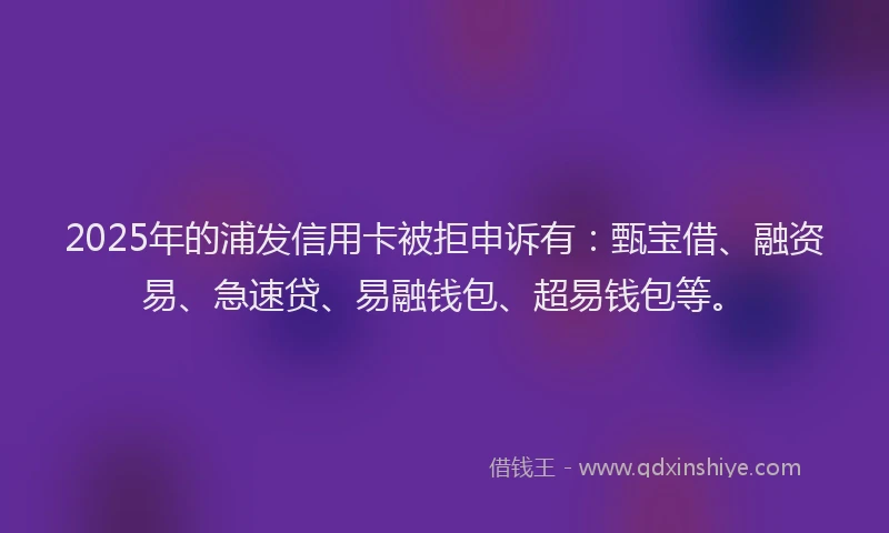 2025年的浦发信用卡被拒申诉有：甄宝借、融资易、急速贷、易融钱包、超易钱包等。