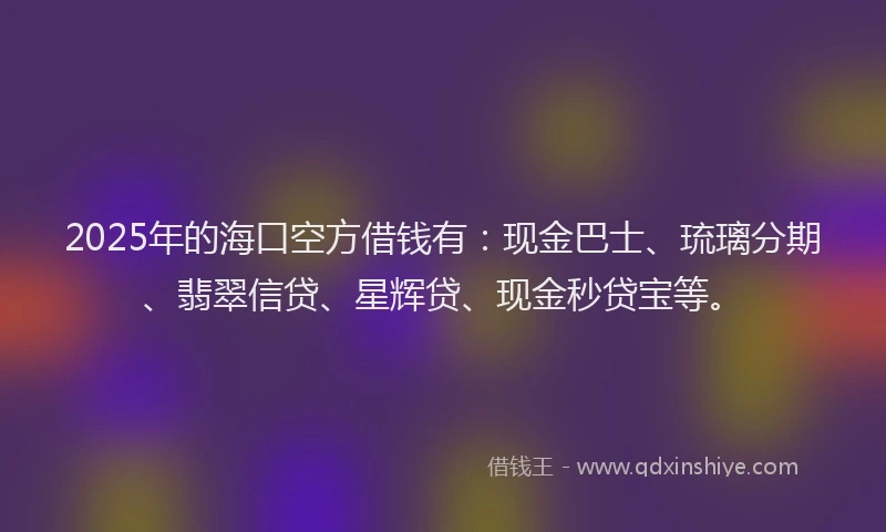 2025年的海口空方借钱有：现金巴士、琉璃分期、翡翠信贷、星辉贷、现金秒贷宝等。