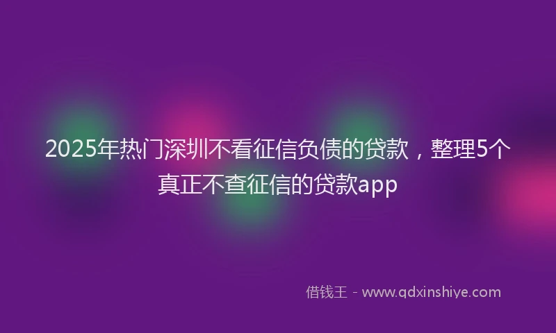 2025年热门深圳不看征信负债的贷款，整理5个真正不查征信的贷款app