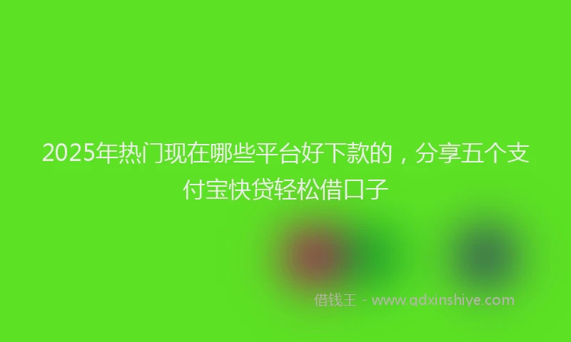 2025年热门现在哪些平台好下款的，分享五个支付宝快贷轻松借口子