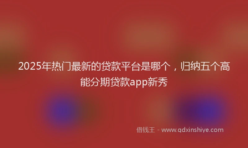 2025年热门最新的贷款平台是哪个，归纳五个高能分期贷款app新秀