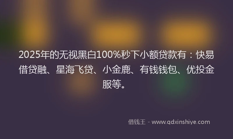 2025年的无视黑白100%秒下小额贷款有：快易借贷融、星海飞贷、小金鹿、有钱钱包、优投金服等。