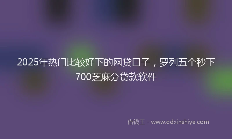 2025年热门比较好下的网贷口子，罗列五个秒下700芝麻分贷款软件