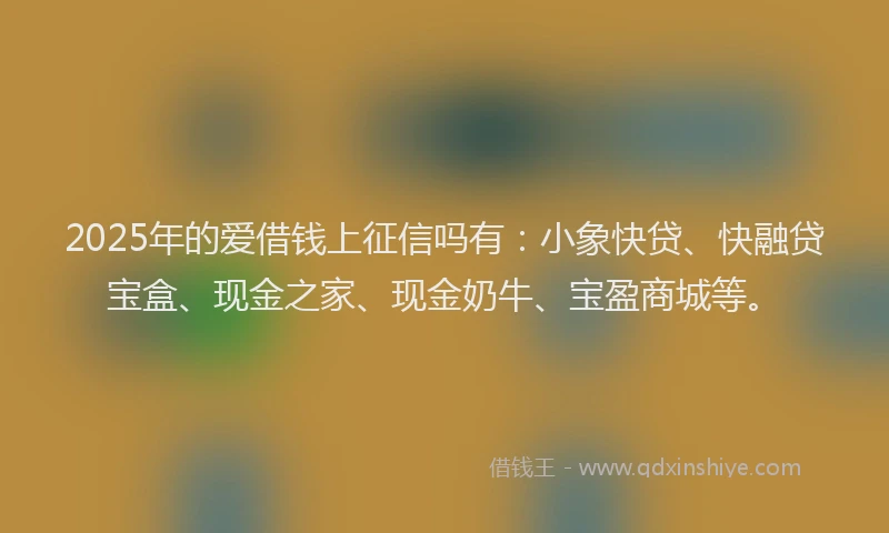 2025年的爱借钱上征信吗有：小象快贷、快融贷宝盒、现金之家、现金奶牛、宝盈商城等。