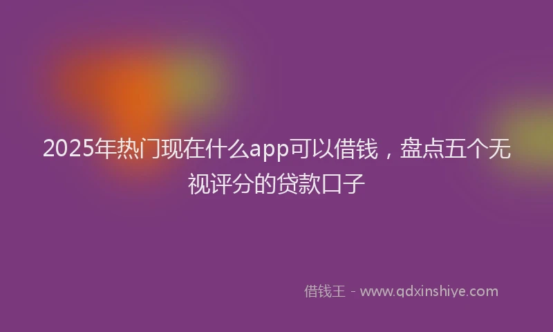 2025年热门现在什么app可以借钱，盘点五个无视评分的贷款口子