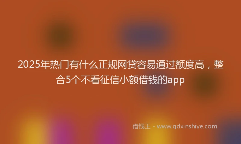 2025年热门有什么正规网贷容易通过额度高，整合5个不看征信小额借钱的app