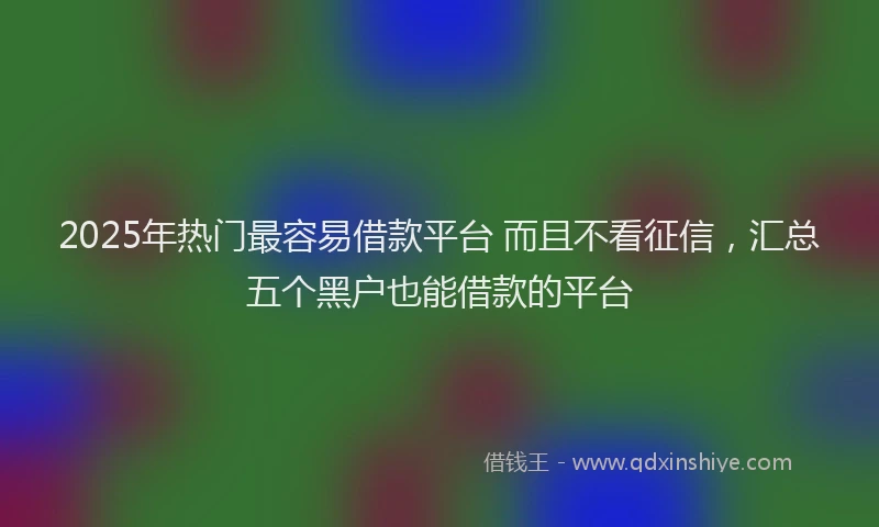2025年热门最容易借款平台 而且不看征信，汇总五个黑户也能借款的平台
