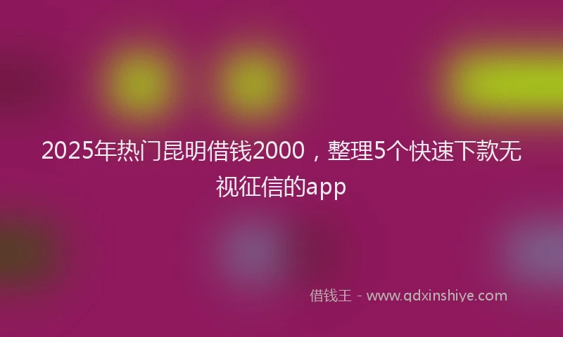 2025年热门昆明借钱2000，整理5个快速下款无视征信的app