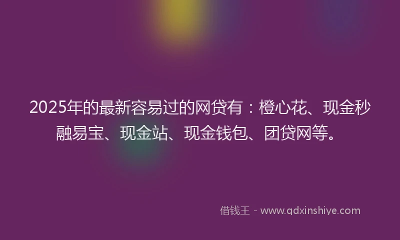 2025年的最新容易过的网贷有：橙心花、现金秒融易宝、现金站、现金钱包、团贷网等。