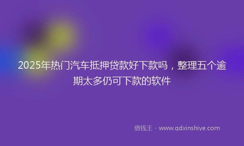 2025年热门汽车抵押贷款好下款吗，整理五个逾期太多仍可下款的软件